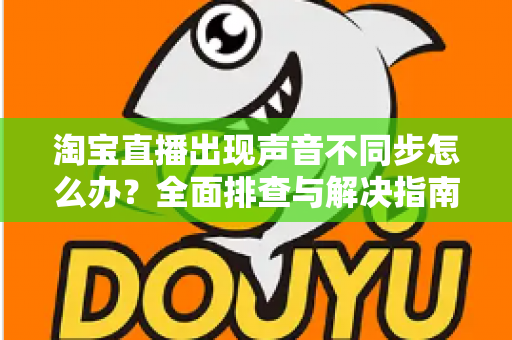 淘宝直播出现声音不同步怎么办?全面排查与解决指南 淘宝直播出现声音不同步怎么办?全面排查与解决指南
