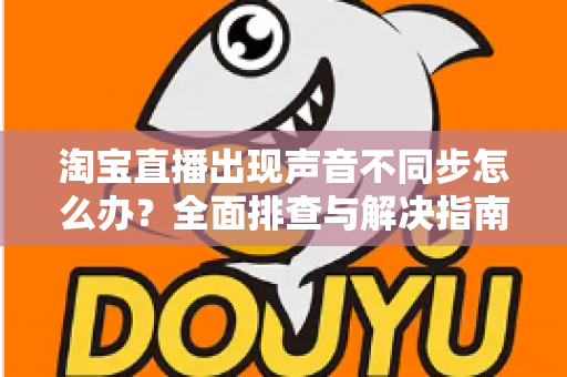 淘宝直播出现声音不同步怎么办？全面排查与解决指南