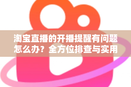 淘宝直播的开播提醒有问题怎么办?全方位排查与实用解决方案指南 淘宝直播的开播提醒有问题怎么办?全方位排查与实用解决方案指南