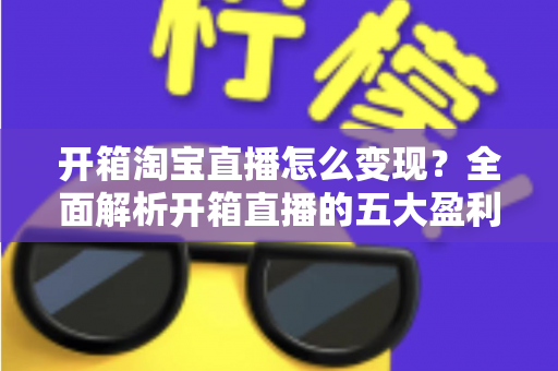 开箱淘宝直播怎么变现?全面解析开箱直播的五大盈利模式与实战技巧 开箱淘宝直播怎么变现?全面解析开箱直播的五大盈利模式与实战技巧