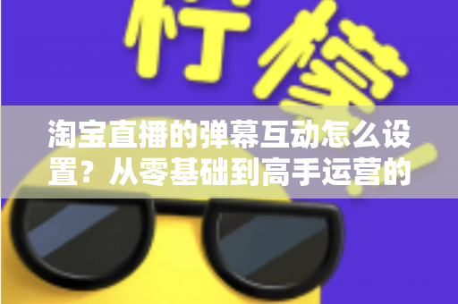 淘宝直播的弹幕互动怎么设置?从零基础到高手运营的完整实操指南 淘宝直播的弹幕互动怎么设置?从零基础到高手运营的完整实操指南