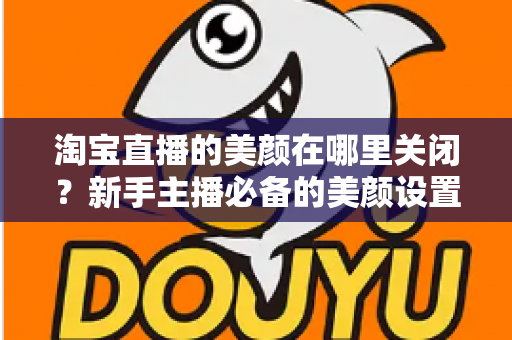 淘宝直播的美颜在哪里关闭？新手主播必备的美颜设置关闭全攻略