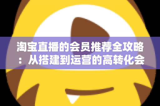 淘宝直播的会员推荐全攻略：从搭建到运营的高转化会员裂变实战指南