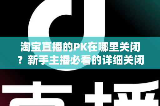 淘宝直播的PK在哪里关闭?新手主播必看的详细关闭教程与操作指南 淘宝直播的PK在哪里关闭?新手主播必看的详细关闭教程与操作指南