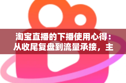 淘宝直播的下播使用心得：从收尾复盘到流量承接，主播不可错过的黄金一小时