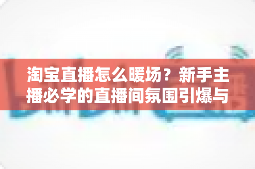 淘宝直播怎么暖场?新手主播必学的直播间氛围引爆与人气提升实战指南 淘宝直播怎么暖场?新手主播必学的直播间氛围引爆与人气提升实战指南