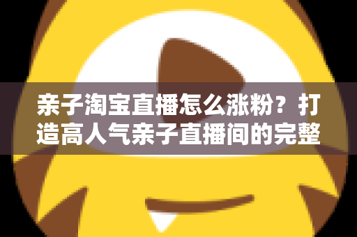 亲子淘宝直播怎么涨粉?打造高人气亲子直播间的完整实战指南 亲子淘宝直播怎么涨粉?打造高人气亲子直播间的完整实战指南