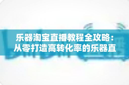 乐器淘宝直播教程全攻略：从零打造高转化率的乐器直播间实战指南