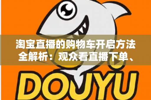 淘宝直播的购物车开启方法全解析：观众看直播下单、主播挂车带货一步到位