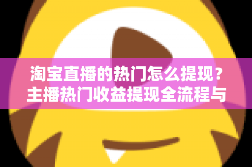 淘宝直播的热门怎么提现？主播热门收益提现全流程与实用技巧一文详解