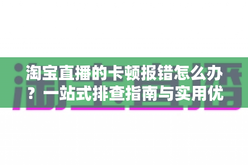 淘宝直播的卡顿报错怎么办?一站式排查指南与实用优化技巧大全 淘宝直播的卡顿报错怎么办?一站式排查指南与实用优化技巧大全