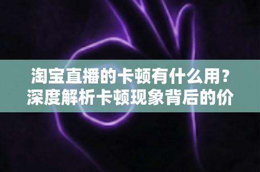 淘宝直播的卡顿有什么用？深度解析卡顿现象背后的价值、成因与实用优化方案