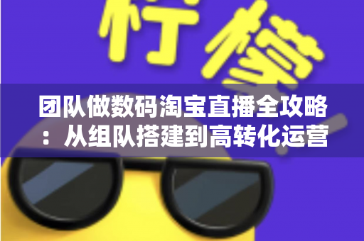 团队做数码淘宝直播全攻略:从组队搭建到高转化运营的实战指南 团队做数码淘宝直播全攻略:从组队搭建到高转化运营的实战指南