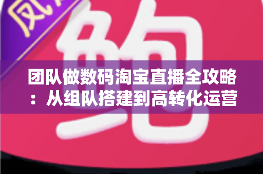 团队做数码淘宝直播全攻略:从组队搭建到高转化运营的实战指南 团队做数码淘宝直播全攻略:从组队搭建到高转化运营的实战指南