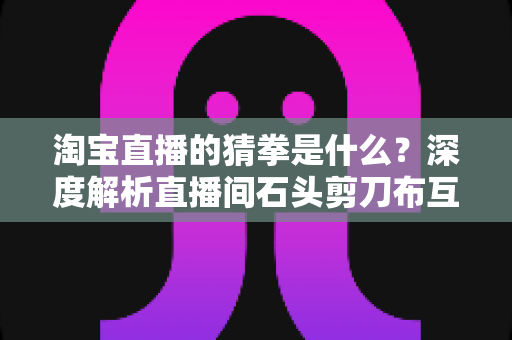 淘宝直播的猜拳是什么？深度解析直播间石头剪刀布互动玩法与营销价值