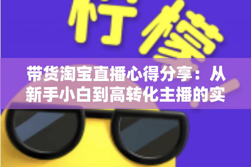 带货淘宝直播心得分享：从新手小白到高转化主播的实战经验全攻略