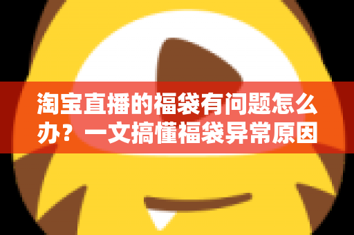 淘宝直播的福袋有问题怎么办？一文搞懂福袋异常原因与高效解决方法
