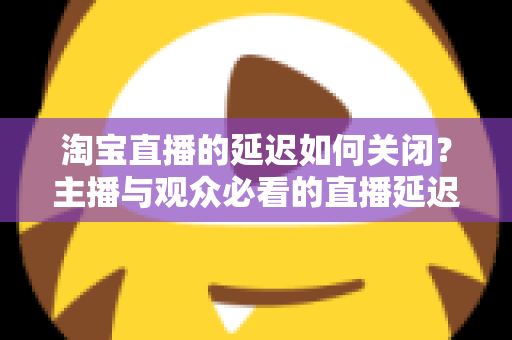 淘宝直播的延迟如何关闭?主播与观众必看的直播延迟优化全攻略 淘宝直播的延迟如何关闭?主播与观众必看的直播延迟优化全攻略