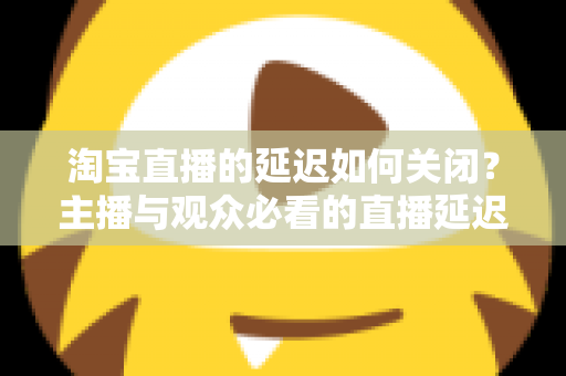 淘宝直播的延迟如何关闭？主播与观众必看的直播延迟优化全攻略