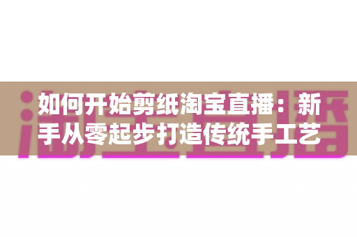 如何开始剪纸淘宝直播：新手从零起步打造传统手工艺直播间的完整指南