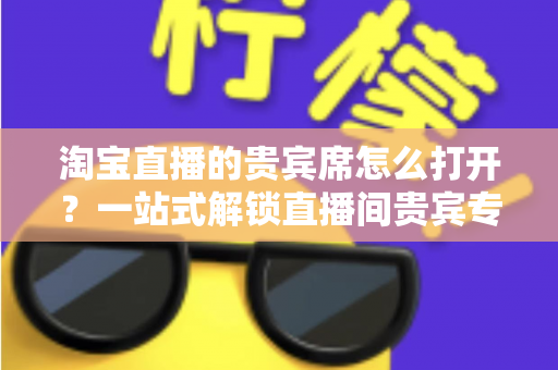 淘宝直播的贵宾席怎么打开?一站式解锁直播间贵宾专属观看特权全攻略 淘宝直播的贵宾席怎么打开?一站式解锁直播间贵宾专属观看特权全攻略