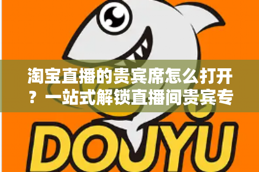 淘宝直播的贵宾席怎么打开?一站式解锁直播间贵宾专属观看特权全攻略 淘宝直播的贵宾席怎么打开?一站式解锁直播间贵宾专属观看特权全攻略