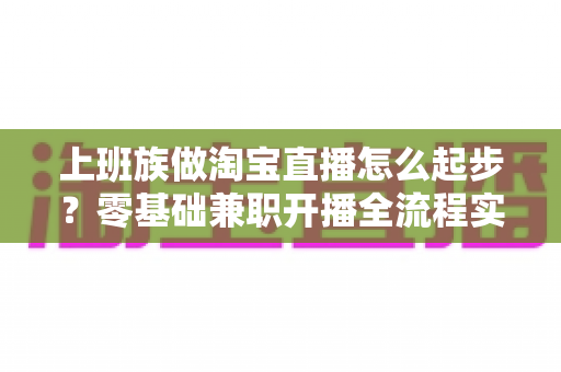 上班族做淘宝直播怎么起步？零基础兼职开播全流程实战指南