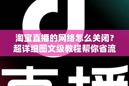 淘宝直播的网络怎么关闭？超详细图文级教程帮你省流量、防偷跑、轻松管控手机网络