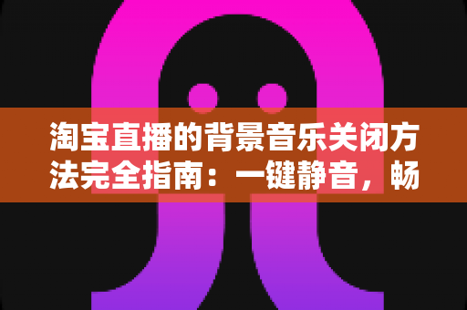 淘宝直播的背景音乐关闭方法完全指南:一键静音,畅享清净购物新体验 淘宝直播的背景音乐关闭方法完全指南:一键静音,畅享清净购物新体验