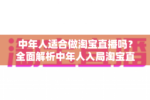 中年人适合做淘宝直播吗？全面解析中年人入局淘宝直播的优势、挑战与实操建议