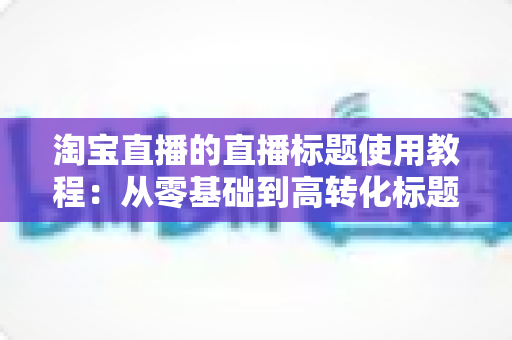 淘宝直播的直播标题使用教程:从零基础到高转化标题的完整实战指南 淘宝直播的直播标题使用教程:从零基础到高转化标题的完整实战指南