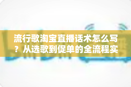 流行歌淘宝直播话术怎么写？从选歌到促单的全流程实战指南