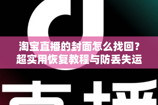 淘宝直播的封面怎么找回？超实用恢复教程与防丢失运营指南一文讲透