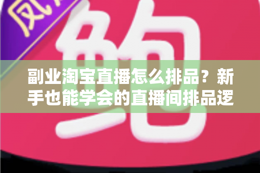 副业淘宝直播怎么排品？新手也能学会的直播间排品逻辑与实战全攻略