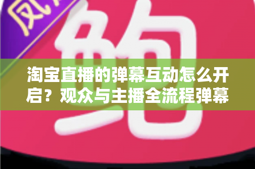 淘宝直播的弹幕互动怎么开启？观众与主播全流程弹幕开启教程及互动运营实用指南