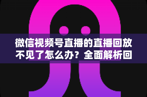 微信视频号直播的直播回放不见了怎么办?全面解析回放丢失原因与找回方法 微信视频号直播的直播回放不见了怎么办?全面解析回放丢失原因与找回方法