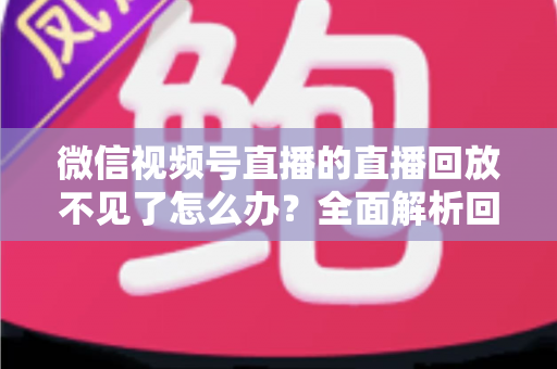 微信视频号直播的直播回放不见了怎么办?全面解析回放丢失原因与找回方法 微信视频号直播的直播回放不见了怎么办?全面解析回放丢失原因与找回方法