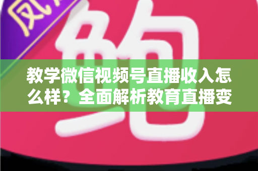 教学微信视频号直播收入怎么样？全面解析教育直播变现潜力与实操指南