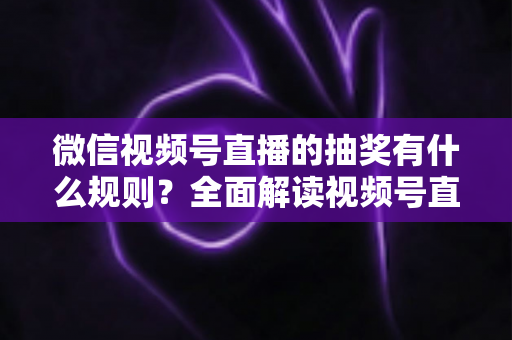 微信视频号直播的抽奖有什么规则？全面解读视频号直播抽奖玩法、参与条件与避坑指南