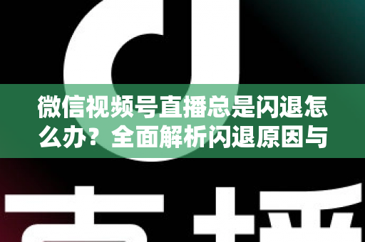 微信视频号直播总是闪退怎么办？全面解析闪退原因与高效解决指南