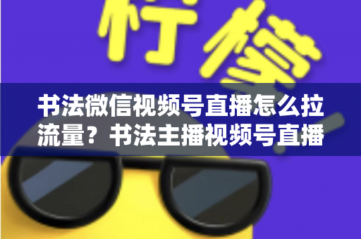 书法微信视频号直播怎么拉流量？书法主播视频号直播引流涨粉全攻略