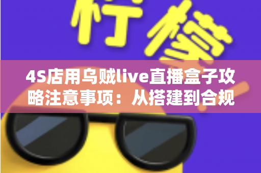 4S店用乌贼live直播盒子攻略注意事项：从搭建到合规运营的全流程实战指南
