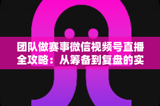 团队做赛事微信视频号直播全攻略：从筹备到复盘的实战运营指南