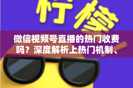 微信视频号直播的热门收费吗？深度解析上热门机制、免费技巧与避坑指南