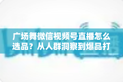 广场舞微信视频号直播怎么选品？从人群洞察到爆品打造的全流程实战指南