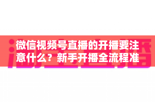 微信视频号直播的开播要注意什么？新手开播全流程准备清单与避坑指南