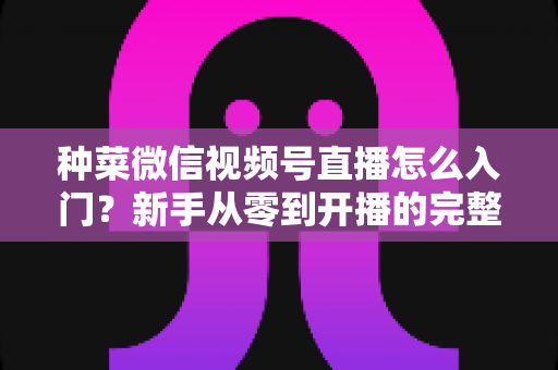 种菜微信视频号直播怎么入门？新手从零到开播的完整实操指南