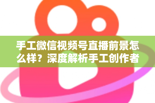 手工微信视频号直播前景怎么样？深度解析手工创作者的直播变现新机遇