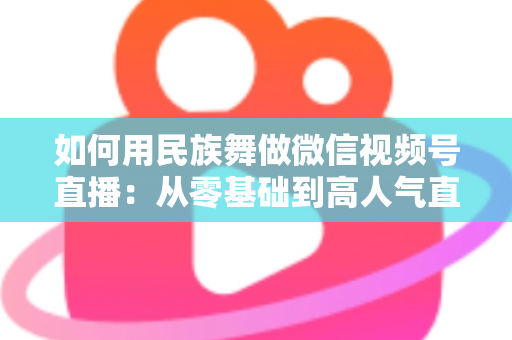 如何用民族舞做微信视频号直播：从零基础到高人气直播间的完整实战指南