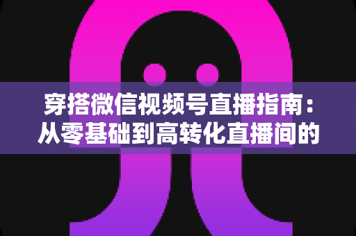 穿搭微信视频号直播指南：从零基础到高转化直播间的全方位实战攻略